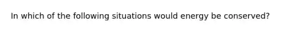 In which of the following situations would energy be conserved?