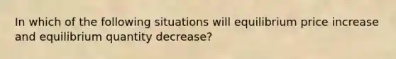 In which of the following situations will equilibrium price increase and equilibrium quantity decrease?