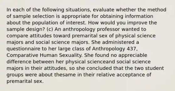 In each of the following situations, evaluate whether the method of sample selection is appropriate for obtaining information about the population of interest. How would you improve the sample design? (c) An anthropology professor wanted to compare attitudes toward premarital sex of physical science majors and social science majors. She administered a questionnaire to her large class of Anthropology 437, Comparative Human Sexuality. She found no appreciable difference between her physical scienceand social science majors in their attitudes, so she concluded that the two student groups were about thesame in their relative acceptance of premarital sex.