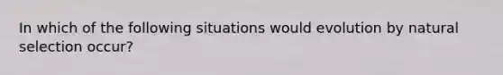 In which of the following situations would evolution by natural selection occur?