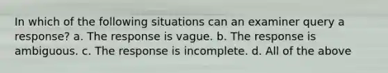 In which of the following situations can an examiner query a response? a. The response is vague. b. The response is ambiguous. c. The response is incomplete. d. All of the above