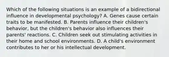 Which of the following situations is an example of a bidirectional influence in developmental psychology? A. Genes cause certain traits to be manifested. B. Parents influence their children's behavior, but the children's behavior also influences their parents' reactions. C. Children seek out stimulating activities in their home and school environments. D. A child's environment contributes to her or his intellectual development.