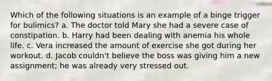 Which of the following situations is an example of a binge trigger for bulimics? a. The doctor told Mary she had a severe case of constipation. b. Harry had been dealing with anemia his whole life. c. Vera increased the amount of exercise she got during her workout. d. Jacob couldn't believe the boss was giving him a new assignment; he was already very stressed out.