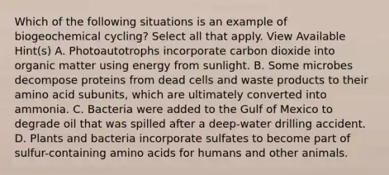 Which of the following situations is an example of biogeochemical cycling? Select all that apply. View Available Hint(s) A. Photoautotrophs incorporate carbon dioxide into organic matter using energy from sunlight. B. Some microbes decompose proteins from dead cells and waste products to their amino acid subunits, which are ultimately converted into ammonia. C. Bacteria were added to the Gulf of Mexico to degrade oil that was spilled after a deep-water drilling accident. D. Plants and bacteria incorporate sulfates to become part of sulfur-containing amino acids for humans and other animals.