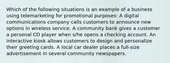 Which of the following situations is an example of a business using telemarketing for promotional purposes: A digital communications company calls customers to announce new options in wireless service. A community bank gives a customer a personal CD player when s/he opens a checking account. An interactive kiosk allows customers to design and personalize their greeting cards. A local car dealer places a full-size advertisement in several community newspapers.