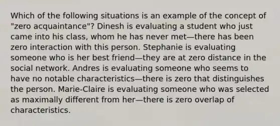 Which of the following situations is an example of the concept of "zero acquaintance"? Dinesh is evaluating a student who just came into his class, whom he has never met—there has been zero interaction with this person. Stephanie is evaluating someone who is her best friend—they are at zero distance in the social network. Andres is evaluating someone who seems to have no notable characteristics—there is zero that distinguishes the person. Marie-Claire is evaluating someone who was selected as maximally different from her—there is zero overlap of characteristics.