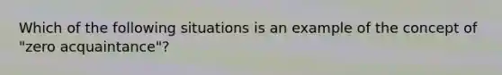 Which of the following situations is an example of the concept of "zero acquaintance"?