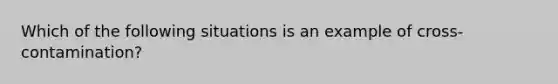 Which of the following situations is an example of cross-contamination?