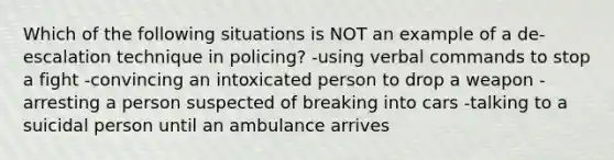 Which of the following situations is NOT an example of a de-escalation technique in policing? -using verbal commands to stop a fight -convincing an intoxicated person to drop a weapon -arresting a person suspected of breaking into cars -talking to a suicidal person until an ambulance arrives