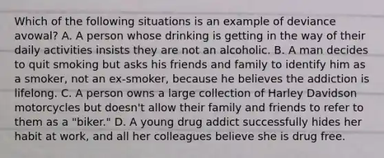 Which of the following situations is an example of deviance avowal? A. A person whose drinking is getting in the way of their daily activities insists they are not an alcoholic. B. A man decides to quit smoking but asks his friends and family to identify him as a smoker, not an ex-smoker, because he believes the addiction is lifelong. C. A person owns a large collection of Harley Davidson motorcycles but doesn't allow their family and friends to refer to them as a "biker." D. A young drug addict successfully hides her habit at work, and all her colleagues believe she is drug free.