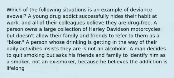 Which of the following situations is an example of deviance avowal? A young drug addict successfully hides their habit at work, and all of their colleagues believe they are drug-free. A person owns a large collection of Harley Davidson motorcycles but doesn't allow their family and friends to refer to them as a "biker." A person whose drinking is getting in the way of their daily activities insists they are is not an alcoholic. A man decides to quit smoking but asks his friends and family to identify him as a smoker, not an ex-smoker, because he believes the addiction is lifelong