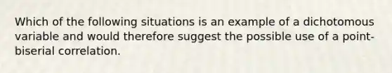 Which of the following situations is an example of a dichotomous variable and would therefore suggest the possible use of a point-biserial correlation.