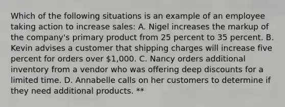 Which of the following situations is an example of an employee taking action to increase sales: A. Nigel increases the markup of the company's primary product from 25 percent to 35 percent. B. Kevin advises a customer that shipping charges will increase five percent for orders over 1,000. C. Nancy orders additional inventory from a vendor who was offering deep discounts for a limited time. D. Annabelle calls on her customers to determine if they need additional products. **