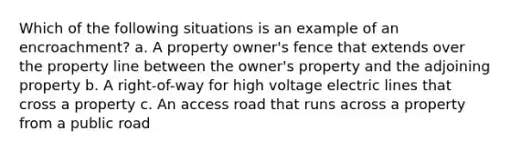 Which of the following situations is an example of an encroachment? a. A property owner's fence that extends over the property line between the owner's property and the adjoining property b. A right-of-way for high voltage electric lines that cross a property c. An access road that runs across a property from a public road