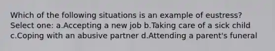 Which of the following situations is an example of eustress? Select one: a.Accepting a new job b.Taking care of a sick child c.Coping with an abusive partner d.Attending a parent's funeral