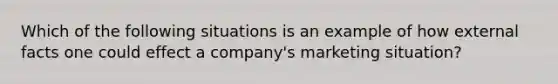 Which of the following situations is an example of how external facts one could effect a company's marketing situation?