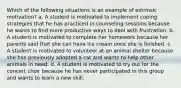 Which of the following situations is an example of extrinsic motivation? a. A student is motivated to implement coping strategies that he has practiced in counseling sessions because he wants to find more productive ways to deal with frustration. b. A student is motivated to complete her homework because her parents said that she can have ice cream once she is finished. c. A student is motivated to volunteer at an animal shelter because she has previously adopted a cat and wants to help other animals in need. d. A student is motivated to try out for the concert choir because he has never participated in this group and wants to learn a new skill.