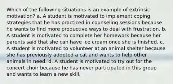 Which of the following situations is an example of extrinsic motivation? a. A student is motivated to implement coping strategies that he has practiced in counseling sessions because he wants to find more productive ways to deal with frustration. b. A student is motivated to complete her homework because her parents said that she can have ice cream once she is finished. c. A student is motivated to volunteer at an animal shelter because she has previously adopted a cat and wants to help other animals in need. d. A student is motivated to try out for the concert choir because he has never participated in this group and wants to learn a new skill.