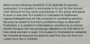 Which of the following situations is an example of extrinsic motivation? A A student is motivated to try out for the concert choir because he has never participated in this group and wants to learn a new skill. B A student is motivated to implement coping strategies that he has practiced in counseling sessions because he wants to find more productive ways to deal with frustration. C A student is motivated to volunteer at an animal shelter because she has previously adopted a cat and wants to help other animals in need. D A student is motivated to complete her homework because her parents said that she can have ice cream once she is finished.