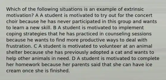 Which of the following situations is an example of extrinsic motivation? A A student is motivated to try out for the concert choir because he has never participated in this group and wants to learn a new skill. B A student is motivated to implement coping strategies that he has practiced in counseling sessions because he wants to find more productive ways to deal with frustration. C A student is motivated to volunteer at an animal shelter because she has previously adopted a cat and wants to help other animals in need. D A student is motivated to complete her homework because her parents said that she can have ice cream once she is finished.