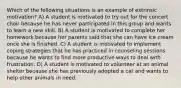 Which of the following situations is an example of extrinsic motivation? A) A student is motivated to try out for the concert choir because he has never participated in this group and wants to learn a new skill. B) A student is motivated to complete her homework because her parents said that she can have ice cream once she is finished. C) A student is motivated to implement coping strategies that he has practiced in counseling sessions because he wants to find more productive ways to deal with frustration. D) A student is motivated to volunteer at an animal shelter because she has previously adopted a cat and wants to help other animals in need.