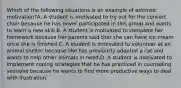 Which of the following situations is an example of extrinsic motivation?A. A student is motivated to try out for the concert choir because he has never participated in this group and wants to learn a new skill.B. A student is motivated to complete her homework because her parents said that she can have ice cream once she is finished.C. A student is motivated to volunteer at an animal shelter because she has previously adopted a cat and wants to help other animals in need.D. A student is motivated to implement coping strategies that he has practiced in counseling sessions because he wants to find more productive ways to deal with frustration.