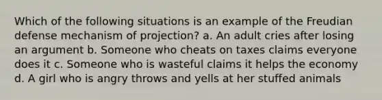 Which of the following situations is an example of the Freudian defense mechanism of projection? a. An adult cries after losing an argument b. Someone who cheats on taxes claims everyone does it c. Someone who is wasteful claims it helps the economy d. A girl who is angry throws and yells at her stuffed animals