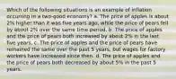 Which of the following situations is an example of inflation occurring in a two-good economy? a. The price of apples is about 2% higher than it was five years ago, while the price of pears fell by about 2% over the same time period. b. The price of apples and the price of pears both increased by about 2% in the last five years. c. The price of apples and the price of pears have remained the same over the past 5 years, but wages for factory workers have increased since then. d. The price of apples and the price of pears both decreased by about 5% in the past 5 years.