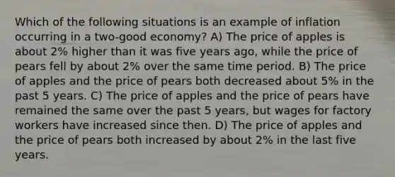 Which of the following situations is an example of inflation occurring in a two-good economy? A) The price of apples is about 2% higher than it was five years ago, while the price of pears fell by about 2% over the same time period. B) The price of apples and the price of pears both decreased about 5% in the past 5 years. C) The price of apples and the price of pears have remained the same over the past 5 years, but wages for factory workers have increased since then. D) The price of apples and the price of pears both increased by about 2% in the last five years.