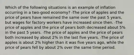 Which of the following situations is an example of inflation occurring in a two-good economy? -The price of apples and the price of pears have remained the same over the past 5 years, but wages for factory workers have increased since then. -The price of apples and the price of pears both decreased about 5% in the past 5 years. -The price of apples and the price of pears both increased by about 2% in the last five years. -The price of apples is about 2% higher than it was five years ago, while the price of pears fell by about 2% over the same time period.