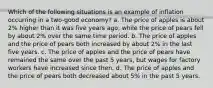 Which of the following situations is an example of inflation occurring in a two-good economy? a. The price of apples is about 2% higher than it was five years ago, while the price of pears fell by about 2% over the same time period. b. The price of apples and the price of pears both increased by about 2% in the last five years. c. The price of apples and the price of pears have remained the same over the past 5 years, but wages for factory workers have increased since then. d. The price of apples and the price of pears both decreased about 5% in the past 5 years.