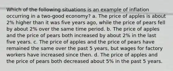 Which of the following situations is an example of inflation occurring in a two-good economy? a. The price of apples is about 2% higher than it was five years ago, while the price of pears fell by about 2% over the same time period. b. The price of apples and the price of pears both increased by about 2% in the last five years. c. The price of apples and the price of pears have remained the same over the past 5 years, but wages for factory workers have increased since then. d. The price of apples and the price of pears both decreased about 5% in the past 5 years.