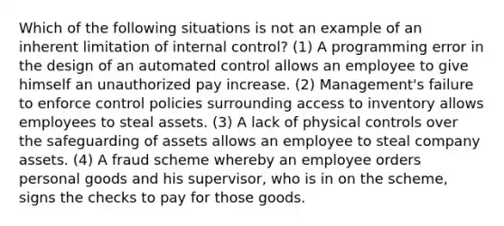 Which of the following situations is not an example of an inherent limitation of internal control? (1) A programming error in the design of an automated control allows an employee to give himself an unauthorized pay increase. (2) Management's failure to enforce control policies surrounding access to inventory allows employees to steal assets. (3) A lack of physical controls over the safeguarding of assets allows an employee to steal company assets. (4) A fraud scheme whereby an employee orders personal goods and his supervisor, who is in on the scheme, signs the checks to pay for those goods.