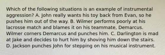 Which of the following situations is an example of instrumental aggression? A. John really wants his toy back from Evan, so he pushes him out of the way. B. Wilmer performs poorly at his lacrosse match and blames it on his teammate, Demarcus. Wilmer corners Demarcus and punches him. C. Darlington is mad at Jake and decides to hurt him by shoving him down the stairs. D. Jackson punches John for stepping on his musical instrument.