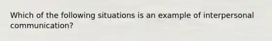 Which of the following situations is an example of interpersonal communication?