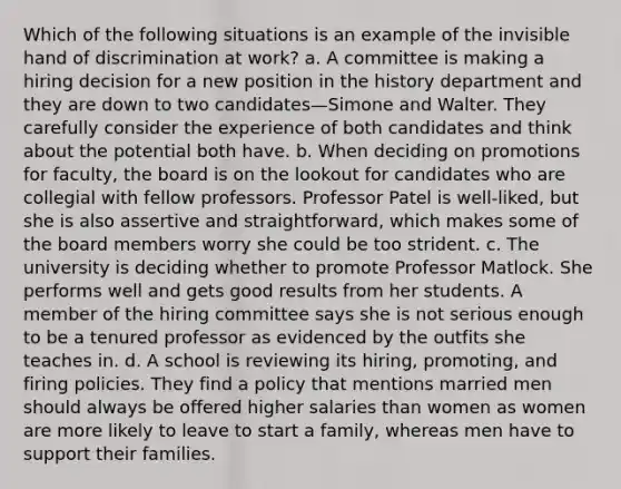 Which of the following situations is an example of the invisible hand of discrimination at work? a. A committee is making a hiring decision for a new position in the history department and they are down to two candidates—Simone and Walter. They carefully consider the experience of both candidates and think about the potential both have. b. When deciding on promotions for faculty, the board is on the lookout for candidates who are collegial with fellow professors. Professor Patel is well-liked, but she is also assertive and straightforward, which makes some of the board members worry she could be too strident. c. The university is deciding whether to promote Professor Matlock. She performs well and gets good results from her students. A member of the hiring committee says she is not serious enough to be a tenured professor as evidenced by the outfits she teaches in. d. A school is reviewing its hiring, promoting, and firing policies. They find a policy that mentions married men should always be offered higher salaries than women as women are more likely to leave to start a family, whereas men have to support their families.