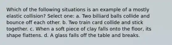 Which of the following situations is an example of a mostly elastic collision? Select one: a. Two billiard balls collide and bounce off each other. b. Two train card collide and stick together. c. When a soft piece of clay falls onto the floor, its shape flattens. d. A glass falls off the table and breaks.