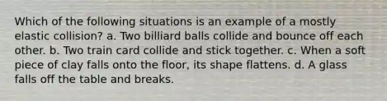 Which of the following situations is an example of a mostly elastic collision? a. Two billiard balls collide and bounce off each other. b. Two train card collide and stick together. c. When a soft piece of clay falls onto the floor, its shape flattens. d. A glass falls off the table and breaks.