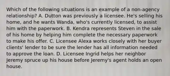 Which of the following situations is an example of a non-agency relationship? A. Dutton was previously a licensee. He's selling his home, and he wants Wanda, who's currently licensed, to assist him with the paperwork. B. Kendra represents Steven in the sale of his home by helping him complete the necessary paperwork to make his offer. C. Licensee Alexa works closely with her buyer clients' lender to be sure the lender has all information needed to approve the loan. D. Licensee Ingrid helps her neighbor Jeremy spruce up his house before Jeremy's agent holds an open house.