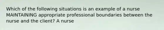 Which of the following situations is an example of a nurse MAINTAINING appropriate professional boundaries between the nurse and the client? A nurse