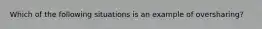 Which of the following situations is an example of oversharing?