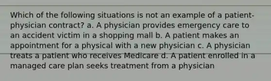 Which of the following situations is not an example of a patient-physician contract? a. A physician provides emergency care to an accident victim in a shopping mall b. A patient makes an appointment for a physical with a new physician c. A physician treats a patient who receives Medicare d. A patient enrolled in a managed care plan seeks treatment from a physician