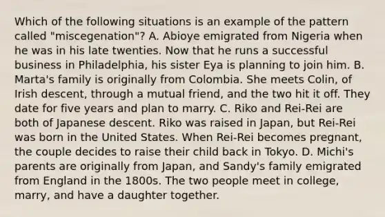 Which of the following situations is an example of the pattern called "miscegenation"? A. Abioye emigrated from Nigeria when he was in his late twenties. Now that he runs a successful business in Philadelphia, his sister Eya is planning to join him. B. Marta's family is originally from Colombia. She meets Colin, of Irish descent, through a mutual friend, and the two hit it off. They date for five years and plan to marry. C. Riko and Rei-Rei are both of Japanese descent. Riko was raised in Japan, but Rei-Rei was born in the United States. When Rei-Rei becomes pregnant, the couple decides to raise their child back in Tokyo. D. Michi's parents are originally from Japan, and Sandy's family emigrated from England in the 1800s. The two people meet in college, marry, and have a daughter together.