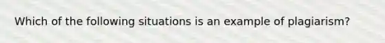 Which of the following situations is an example of plagiarism?