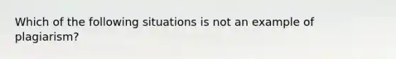 Which of the following situations is not an example of plagiarism?