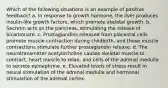 Which of the following situations is an example of positive feedback? a. In response to growth hormone, the liver produces insulin-like growth factors, which promote skeletal growth. b. Secretin acts on the pancreas, stimulating the release of bicarbonate. c. Prostaglandins released from placental cells promote muscle contraction during childbirth, and those muscle contractions stimulate further prostaglandin release. d. The neurotransmitter acetylocholine causes skeletal muscle to contract, heart muscle to relax, and cells of the adrenal medulla to secrete epinephrine. e. Elevated levels of stress result in neural stimulation of the adrenal medulla and hormonal stimulation of the adrenal cortex.