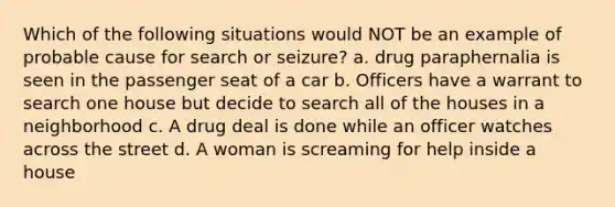 Which of the following situations would NOT be an example of probable cause for search or seizure? a. drug paraphernalia is seen in the passenger seat of a car b. Officers have a warrant to search one house but decide to search all of the houses in a neighborhood c. A drug deal is done while an officer watches across the street d. A woman is screaming for help inside a house