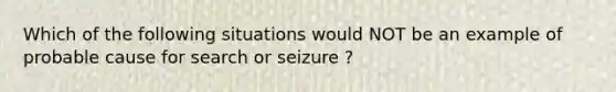 Which of the following situations would NOT be an example of probable cause for search or seizure ?