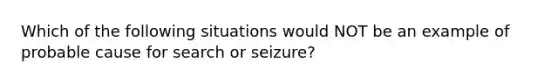 Which of the following situations would NOT be an example of probable cause for search or seizure?