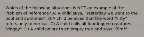 Which of the following situations is NOT an example of the Problem of Reference? A) A child says, "Yesterday we went to the pool and swimmed". B)A child believes that the word "kitty" refers only to her cat. C) A child calls all four-legged creatures "doggy". D) A child points to an empty tree and says "Bird!"